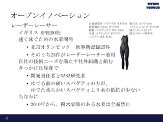 オープンイノベーション
レーザーレーサー
イギリス SPEEDO社
速く泳ぐための水着開発

自社研究所: アクアラボ（ ギリ
イ ス） 熱力学: オプティ
カル
抵抗測定: N ASA（ リ
アメ カ）
・ ュ
ソリ ーショ
ンズ（ リ
アメ カ）
縫製 ペト
ラテッ
クス（
ポルト
ガル） 協力: オースト ア
ラリ
生地: メ
クテッ
クス（ タリ
イ ア）
国立スポーツ研究所
ジッ
パー: YKK（
日本）

• 北京オリンピック 世界新記録25件
• そのうち23件がレーザーレーサー着用
自社の技術ニーズを満たす社外組織と組む
きっかけは昼食で
• 開発責任者とNASA研究者
• ゆでる前の硬いスパゲティの方が、
ゆでた柔らかいスパゲティより水の抵抗が少ない
ちなみに

• 2010年から、撥水効果のある水着は全面禁止
6

 
