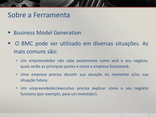 Sobre a Ferramenta
 Business Model Generation
 O BMC pode ser utilizado em diversas situações. As
mais comuns são:
 Um empreendedor não sabe exatamente como será o seu negócio,
quais serão as principais partes e como a empresa funcionará.
 Uma empresa precisa discutir sua atuação no momento e/ou sua
situação futura.
 Um empreendedor/executivo precisa explicar como o seu negócio
funciona (por exemplo, para um investidor).
 