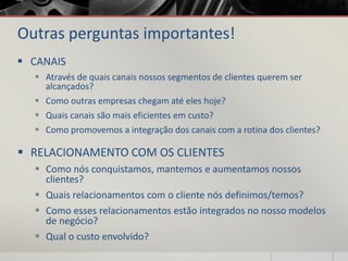Outras perguntas importantes!
 CANAIS
 Através de quais canais nossos segmentos de clientes querem ser
alcançados?
 Como outras empresas chegam até eles hoje?
 Quais canais são mais eficientes em custo?
 Como promovemos a integração dos canais com a rotina dos clientes?
 RELACIONAMENTO COM OS CLIENTES
 Como nós conquistamos, mantemos e aumentamos nossos
clientes?
 Quais relacionamentos com o cliente nós definimos/temos?
 Como esses relacionamentos estão integrados no nosso modelos
de negócio?
 Qual o custo envolvido?
 