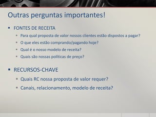 Outras perguntas importantes!
 FONTES DE RECEITA
 Para qual proposta de valor nossos clientes estão dispostos a pagar?
 O que eles estão comprando/pagando hoje?
 Qual é o nosso modelo de receita?
 Quais são nossas políticas de preço?
 RECURSOS-CHAVE
 Quais RC nossa proposta de valor requer?
 Canais, relacionamento, modelo de receita?
 