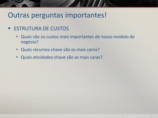 Outras perguntas importantes!
 ESTRUTURA DE CUSTOS
 Quais são os custos mais importantes de nosso modelo de
negócio?
 Quais recursos-chave são os mais caros?
 Quais atividades-chave são as mais caras?
 