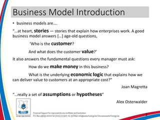 Business Model Introduction
• business models are….
“…at heart, stories — stories that explain how enterprises work. A good
business model answers […] age-old questions,
‘Who is the customer?
And what does the customer value?’
It also answers the fundamental questions every manager must ask:
How do we make money in this business?
What is the underlying economic logic that explains how we
can deliver value to customers at an appropriate cost?”
Joan Magretta
“…really a set of assumptions or hypotheses”
Alex Osterwalder
3
 