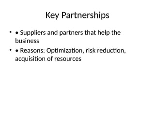 Key Partnerships
• • Suppliers and partners that help the
business
• • Reasons: Optimization, risk reduction,
acquisition of resources
 