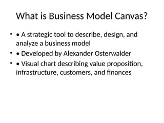 What is Business Model Canvas?
• • A strategic tool to describe, design, and
analyze a business model
• • Developed by Alexander Osterwalder
• • Visual chart describing value proposition,
infrastructure, customers, and finances
 