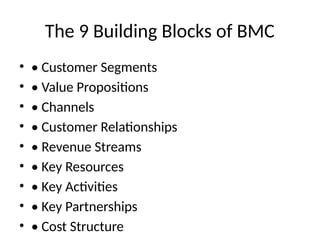 The 9 Building Blocks of BMC
• • Customer Segments
• • Value Propositions
• • Channels
• • Customer Relationships
• • Revenue Streams
• • Key Resources
• • Key Activities
• • Key Partnerships
• • Cost Structure
 