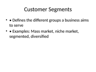 Customer Segments
• • Defines the different groups a business aims
to serve
• • Examples: Mass market, niche market,
segmented, diversified
 