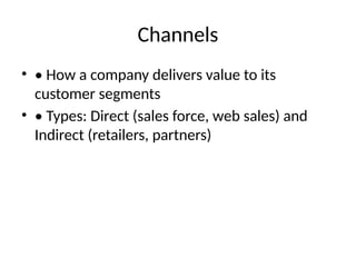 Channels
• • How a company delivers value to its
customer segments
• • Types: Direct (sales force, web sales) and
Indirect (retailers, partners)
 