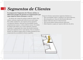 SC
1   Segmentos de Clientes
    O componente Segmentos de Clientes deﬁne os
    diferentes grupos de pessoas ou organizações que
    uma empresa busca alcançar e servir.                               Grupos de clientes representam segmentos distintos se:
                                                                       • Suas necessidades exigem e justificam uma oferta diferente;
        Os clientes são o âmago de qualquer modelo de negócio. Sem
                                                                       • São alcançados por canais de distribuição diferentes;
    clientes, nenhuma empresa pode sobreviver por muito tempo.
                                                                       • Exigem diferentes tipos de relacionamento;
    Para melhor satisfazê-los, uma empresa precisa agrupá-los
                                                                       • Têm lucratividades substancialmente diferentes;
    em segmentos distintos, cada qual com necessidades comuns,
                                                                       • Estão dispostos a pagar por aspectos diferentes da oferta.
    comportamentos comuns, e outros atributos comuns. Um modelo
    de negócios pode definir um ou vários segmentos, pequenos
    ou grandes. A organização deve tomar uma decisão consciente
    sobre quais segmentos servir e quais ignorar. Uma vez tomada a
    decisão, um modelo de negócio pode ser melhor projetado já com a
    compreensão das necessidade de clientes específicos.
 