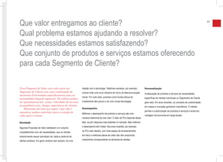 Que valor entregamos ao cliente?                                                                                                                                                          23



Qual problema estamos ajudando a resolver?
Que necessidades estamos satisfazendo?
Que conjunto de produtos e serviços estamos oferecendo
para cada Segmento de Cliente?

Uma Proposta de Valor cria valor para um                 relação com a tecnologia. Telefones celulares, por exemplo,        Personalização
Segmento de Cliente com uma combinação de                criaram toda uma nova indústria em torno da telecomunicação        A adequação de produtos e serviços às necessidades
elementos direcionados especificamente para as
                                                         móvel. Por outro lado, produtos como fundos éticos de              específicas de clientes individuais ou Segmentos de Cliente
necessidades daquele segmento. Os valores podem
ser quantitativos (ex.: preço, velocidade do serviço)    investimento têm pouco a ver com novas tecnologias.                gera valor. Em anos recentes, os conceitos de customização
ou qualitativo (ex.: design, experiência do cliente).                                                                       em massa e cocriação ganharam importância. O método
    Elementos da lista que segue, e que não é            Desempenho
exaustiva, podem contribuir para a criação de                                                                               permite a customização de produtos e serviços e ainda tira
                                                         Melhorar o desempenho de produtos e serviços são uma
valor para o cliente.                                                                                                       vantagem da economia em larga escala.
                                                         maneira tradicional de criar valor. O setor de PCs depende desse
Novidade                                                 fator, ao pôr máquinas mais potentes no mercado. Mas melhorar

Algumas Propostas de Valor satisfazem um conjunto        o desempenho tem limites. Nos anos recentes, por exemplo,

completamente novo de necessidades, que os clientes      os PCs mais rápidos, com mais espaço de armazenamento

anteriormente sequer percebiam ter, dada a carência de   em disco e melhores placas de vídeo não vêm produzindo

ofertas similares. Em geral, embora nem sempre, há uma   crescimento correspondente na demanda de clientes.
 