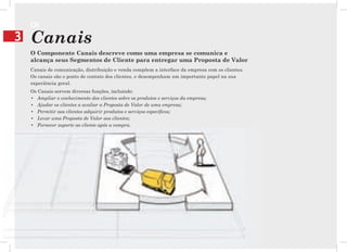 CN
3   Canais
    O Componente Canais descreve como uma empresa se comunica e
    alcança seus Segmentos de Cliente para entregar uma Proposta de Valor
    Canais de comunicação, distribuição e venda compõem a interface da empresa com os clientes.
    Os canais são o ponto de contato dos clientes, e desempenham um importante papel na sua
    experiência geral.
    Os Canais servem diversas funções, incluindo:
    • Ampliar o conhecimento dos clientes sobre os produtos e serviços da empresa;
    • Ajudar os clientes a avaliar a Proposta de Valor de uma empresa;
    • Permitir aos clientes adquirir produtos e serviços específicos;
    • Levar uma Proposta de Valor aos clientes;
    • Fornecer suporte ao cliente após a compra.
 