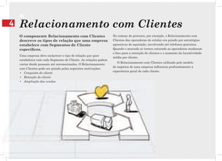 RC
4   Relacionamento com Clientes
    O componente Relacionamento com Clientes                      No começo do processo, por exemplo, o Relacionamento com
    descreve os tipos de relação que uma empresa                  Clientes das operadoras de celular era guiado por estratégias
    estabelece com Segmentos de Cliente                           agressivas de aquisição, envolvendo até telefones gratuitos.
    especíﬁcos.                                                   Quando o mercado se tornou saturado as operadoras mudaram
                                                                  o foco para a retenção de clientes e o aumento da lucratividade
    Uma empresa deve esclarecer o tipo de relação que quer
                                                                  média por cliente.
    estabelecer com cada Segmento de Cliente. As relações podem
                                                                     O Relacionamento com Clientes utilizado pelo modelo
    variar desde pessoais até automatizadas. O Relacionamento
                                                                  de negócios de uma empresa inﬂuencia profundamente a
    com Clientes pode ser guiado pelas seguintes motivações:
                                                                  experiência geral de cada cliente.
    • Conquista do cliente
    • Retenção do cliente
    • Ampliação das vendas
 