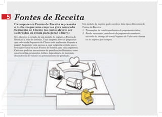 R$
5   Fontes de Receita
    O componente Fontes de Receita representa                       Um modelo de negócio pode envolver dois tipos diferentes de
    o dinheiro que uma empresa gera com cada                        Fontes de Receita:
    Segmento de Cliente (os custos devem ser                        1. Transações de renda resultantes de pagamento único;
    subtraídos da renda para gerar o lucro)                         2. Renda recorrente, resultante do pagamento constante,
    Se o cliente é o coração de um modelo de negócio, o Fontes de      advindo da entrega de uma Proposta de Valor aos clientes
    Receita é a rede de artérias. Uma empresa deve se perguntar        ou do suporte pós-compra.
    que valor cada Segmento de Cliente está realmente disposto a
    pagar? Responder com sucesso a essa pergunta permite que a
    firma gere uma ou mais Fontes de Receita para cada segmento.
    Cada um pode ter mecanismos de precificação diferentes, como
    uma lista fixa, promoções, leilões, dependência de mercado,
    dependência de volume ou gerenciamento de produção.
 