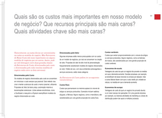 Quais são os custos mais importantes em nosso modelo                                                                                                                                               41



de negócio? Que recursos principais são mais caros?
Quais atividades chave são mais caras?


Naturalmente, os custos devem ser minimizados                      Direcionadas pelo Valor                                         Custos variáveis
em todos os modelos de negócio. Mas Estruturas                                                                                     Custos que variam proporcionalmente com o volume de artigos
                                                                   Algumas empresas estão menos preocupadas com os custos
de Baixo Custo são mais importantes em alguns                                                                                      ou serviços produzidos. Alguns negócios, como os festivais
modelos de negócios que em outros. Assim, pode                     de um modelo de negócios, por isso se concentram na criação
                                                                                                                                   de música, são caracterizados por uma grande proporção de
ser útil distinguir entre duas grandes classes                     de valor. Propostas de valor de alto nível de personalização    custos variáveis.
de Estruturas de Custo: direcionadas pelo custo                    frequentemente caracterizam modelos de negócio direcionados
e direcionadas pelo valor (muitos modelos de                                                                                       Economias de escala
                                                                   ao valor. Hotéis de luxo, com seus ambientes extravagantes e
negócio estão entre os dois extremos):
                                                                   serviços exclusivos, estão nesta categoria.                     Vantagens de custo da qual um negócio tira proveito na medida
                                                                                                                                   em que a demanda aumenta. Grandes empresas, por exemplo,
Direcionadas pelo Custo
                                                                   As Estruturas de Custo podem ter as seguintes                   se beneficiam de taxas menores na compra por atacado. Este
Os modelos de negócio direcionados pelo custo se concentram
                                                                   características:                                                e outros fatores fazem com que o custo médio por unidade se
em minimizar o custo sempre que possível. Este método visa                                                                         reduza, na medida em que a demanda aumenta.
criar e manter a estrutura de custo o menor possível, utilizando   Custos fixos
Propostas de Valor de baixo preço, automação máxima e                                                                              Economias de escopo
                                                                   Custos que permanecem os mesmos apesar do volume de
terceirizações extensivas. Linhas aéreas econômicas, como                                                                          Vantagens de custo da qual um negócio tira proveito devido
                                                                   artigos ou serviços produzidos. Exemplos incluem salários,
a Southwest, a easyJet e a Ryanair exemplificam modelos de                                                                         a um maior escopo de operações. Em uma grande empresa,
                                                                   alugueis, e fábricas. Alguns negócios, como a manufatura, são
negócio direcionados ao custo.                                                                                                     por exemplo, as mesmas atividades de marketing ou canais de
                                                                   caracterizados por uma grande proporção de custos fixos.        distribuição podem dar apoio a múltiplos produtos.
 