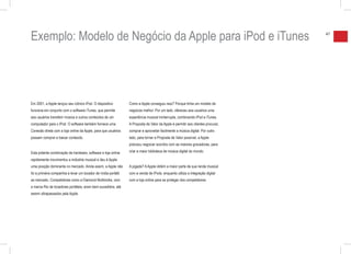 Exemplo: Modelo de Negócio da Apple para iPod e iTunes                                                                           47




Em 2001, a Apple lançou seu icônico iPod. O dispositivo         Como a Apple conseguiu isso? Porque tinha um modelo de
funciona em conjunto com o software iTunes, que permite         negócios melhor. Por um lado, ofereceu aos usuários uma
aos usuários transferir música e outros conteúdos de um         experiência musical ininterrupta, combinando iPod e iTunes.
computador para o iPod. O software também fornece uma           A Proposta de Valor da Apple é permitir aos clientes procurar,
Conexão direta com a loja online da Apple, para que usuários    comprar e aproveitar facilmente a música digital. Por outro
possam comprar e baixar conteúdo.                               lado, para tornar a Proposta de Valor possível, a Apple
                                                                precisou negociar acordos com as maiores gravadoras, para

Esta potente combinação de hardware, software e loja online     criar a maior biblioteca de música digital do mundo.

rapidamente movimentou a indústria musical e deu à Apple
uma posição dominante no mercado. Ainda assim, a Apple não      A jogada? A Apple obtém a maior parte de sua renda musical
foi a primeira companhia a levar um tocador de mídia portátil   com a venda de iPods, enquanto utiliza a integração digital
ao mercado. Competidores como a Diamond Multimidia, com         com a loja online para se proteger dos competidores.
a marca Rio de tocadores portáteis, eram bem-sucedidos, até
serem ultrapassados pela Apple.
 