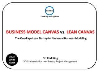HEROES 
Think 
Big 
and 
Different 
BUSINESS 
MODEL 
CANVAS 
vs. 
LEAN 
CANVAS 
The 
One-­‐Page 
Lean 
Startup 
as 
All-­‐In-­‐One 
Tool 
for 
the 
Lean 
Startup 
Journey 
Dr. 
Rod 
King 
ROD 
University 
for 
Business 
Periodic 
Table 
Visual 
White 
Paper 
 