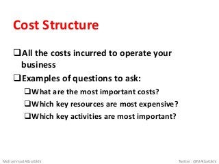 Cost Structure
All the costs incurred to operate your
business
Examples of questions to ask:
What are the most important costs?
Which key resources are most expensive?
Which key activities are most important?
Mohammad Albattikhi Twitter: @MAlbattikhi
 