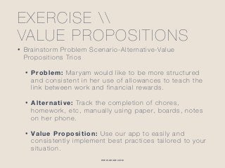 WWW.GHIABI.COM
EXERCISE  
VALUE PROPOSITIONS
• Brainstorm Problem Scenario-Alternative-Value
Propositions Trios
• Problem: Maryam would like to be more structured
and consistent in her use of allowances to teach the
link between work and financial rewards.
• Alternative: Track the completion of chores,
homework, etc, manually using paper, boards, notes
on her phone.
• Value Proposition: Use our app to easily and
consistently implement best practices tailored to your
situation.
 