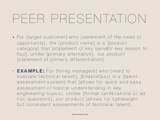 WWW.GHIABI.COM
PEER PRESENTATION
• For [target customer] who [statement of the need or
opportunity], the [product name] is a [product
category] that [statement of key beneﬁt/ key reason to
buy]. unlike [primary alternative], our product
[statement of primary differentiation].
• EXAMPLE: For [hiring managers] who [need to
evaluate technical talent], [EnableQuiz] is a [talent
assessment system] that [allows for quick and easy
assessment of topical understanding in key
engineering topics]. Unlike [formal certiﬁcations or ad
hoc questions], our product [allows for lightweight
but consistent assessments of technical talent].
 