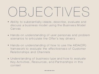 WWW.GHIABI.COM
OBJECTIVES• Ability to substantially ideate, describe, evaluate and
discuss a business model using the Business Model
Canvas
• Hands-on understanding of user personas and problem
scenarios to articulate the Offer’s key drivers
• Hands-on understanding of how to use the AIDA(OR)
framework to evaluate the effectiveness of Customer
Relationships and Channels
• Understanding of business type and how to evaluate
Key Activities, Resources, and Partnerships in this
context
 