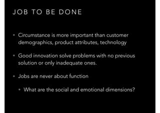 J O B T O B E D O N E
• Circumstance is more important than customer
demographics, product attributes, technology
• Good innovation solve problems with no previous
solution or only inadequate ones.
• Jobs are never about function
• What are the social and emotional dimensions?
 