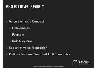 Copyright © Slingshot Venture Development Ltd. 2016 All rights reserved
WHAT IS A REVENUE MODEL?
▸ Value Exchange Contract
▸ Deliverables
▸ Payment
▸ Risk Allocation
▸ Subset of Value Proposition
▸ Deﬁnes Revenue Streams & Unit Economics
 