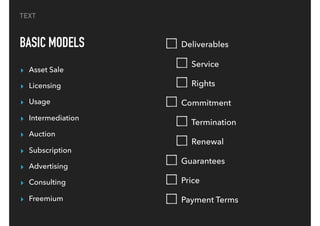 TEXT
BASIC MODELS
▸ Asset Sale
▸ Licensing
▸ Usage
▸ Intermediation
▸ Auction
▸ Subscription
▸ Advertising
▸ Consulting
▸ Freemium
Deliverables
Service
Rights
Commitment
Termination
Renewal
Guarantees
Price
Payment Terms
 
