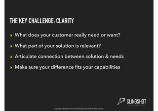 Copyright © Slingshot Venture Development Ltd. 2016 All rights reserved
THE KEY CHALLENGE: CLARITY
▸ What does your customer really need or want?
▸ What part of your solution is relevant?
▸ Articulate connection between solution & needs
▸ Make sure your difference ﬁts your capabilities
 