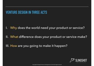 Copyright © Slingshot Venture Development Ltd. 2016 All rights reserved
VENTURE DESIGN IN THREE ACTS
I. Why does the world need your product or service?
II. What difference does your product or service make?
III. How are you going to make it happen?
 