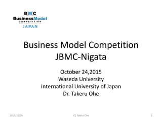 Business Model Competition
JBMC-Nigata
October 24,2015
Waseda University
International University of Japan
Dr. Takeru Ohe
2015/10/26 (C) Takeru Ohe 1
 