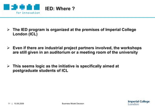 IED: Where ? The IED program is organized at the premises of Imperial College London (ICL) Even if there are industrial project partners involved, the workshops are still given in an auditorium or a meeting room of the university  This seems logic as the initiative is specifically aimed at postgraduate students of ICL 