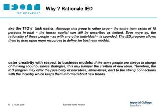 Why ? Rationale IED Make the TTO’s’ task easier:  Although this group is rather large – the entire team exists of 15 persons in total – the human capital can still be described as limited. Even more so, the rationality of these people – as with any other individual – is bounded. The IED program allows them to draw upon more resources to define the business models.  Foster creativity with respect to business models:  If the same people are always in charge of thinking about business strategies, this may hamper the creation of new ideas. Therefore, the IED program may offer the possibility of new ideas, alternatives; next to the strong connections with the industry which keeps them informed about new trends 