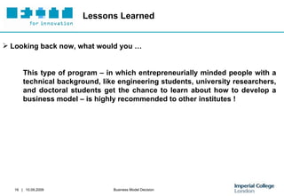 Lessons Learned Looking back now, what would you … This type of program – in which entrepreneurially minded people with a technical background, like engineering students, university researchers, and doctoral students get the chance to learn about how to develop a business model – is highly recommended to other institutes ! 