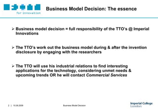 Business Model Decision: The essence Business model decision = full responsibility of the TTO’s @ Imperial Innovations   The TTO’s work out the business model during & after the invention disclosure  by engaging with the researchers The TTO will use his industrial relations to find interesting applications for the technology, considering unmet needs & upcoming trends OR he will contact  Commercial Services 