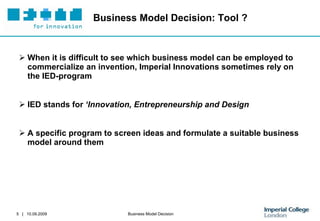 Business Model Decision: Tool ? When it is difficult to see which business model can be employed to commercialize an invention, Imperial Innovations sometimes rely on the IED-program IED stands for  ‘Innovation, Entrepreneurship and Design A specific program to screen ideas and formulate a suitable business model around them 