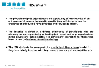 IED: What ? The programme gives organisations the opportunity to join students on an  entrepreneurial journey  designed to provide them with insights into the challenge of introducing novel products and services to market.  The initiative is aimed at a diverse community of participants who are planning on starting, entering or leading both small and large organisations in the private and public sector. It is particularly interesting for those who have, or need, a  business innovation strategy The IED students become part of a  multi-disciplinary team  in which they intensively interact with key researchers as well as practitioners 