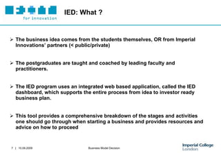 IED: What ? The business idea comes from the students themselves, OR from Imperial Innovations’ partners (< public/private) The postgraduates are taught and coached by leading faculty and practitioners.  The IED program uses an integrated web based application, called the IED dashboard, which supports the entire process from idea to investor ready business plan.  This tool provides a comprehensive breakdown of the stages and activities one should go through when starting a business and provides resources and advice on how to proceed  
