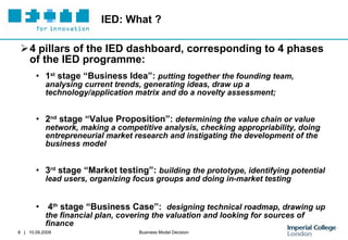 IED: What ? 4 pillars of the IED dashboard, corresponding to 4 phases of the IED programme: 1 st  stage “Business Idea”:  putting together the founding team, analysing current trends, generating ideas, draw up a technology/application matrix and do a novelty assessment ; 2 nd  stage “Value Proposition”:  determining the value chain or value network, making a competitive analysis, checking appropriability, doing entrepreneurial market research and instigating the development of the business model   3 rd  stage “ Market testing”:  building the prototype, identifying potential lead users, organizing focus groups and doing in-market testing 4 th  stage “Business Case”:  designing  technical roadmap, drawing up the financial plan, covering the valuation and looking for sources of finance 