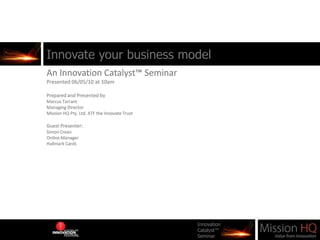 Innovate your business model An Innovation Catalyst™ Seminar Presented 06/05/10 at 10am Prepared and Presented by  Marcus Tarrant Managing Director Mission HQ Pty. Ltd. ATF the Innovate Trust Guest Presenter: Simon Crean Online Manager Hallmark Cards 