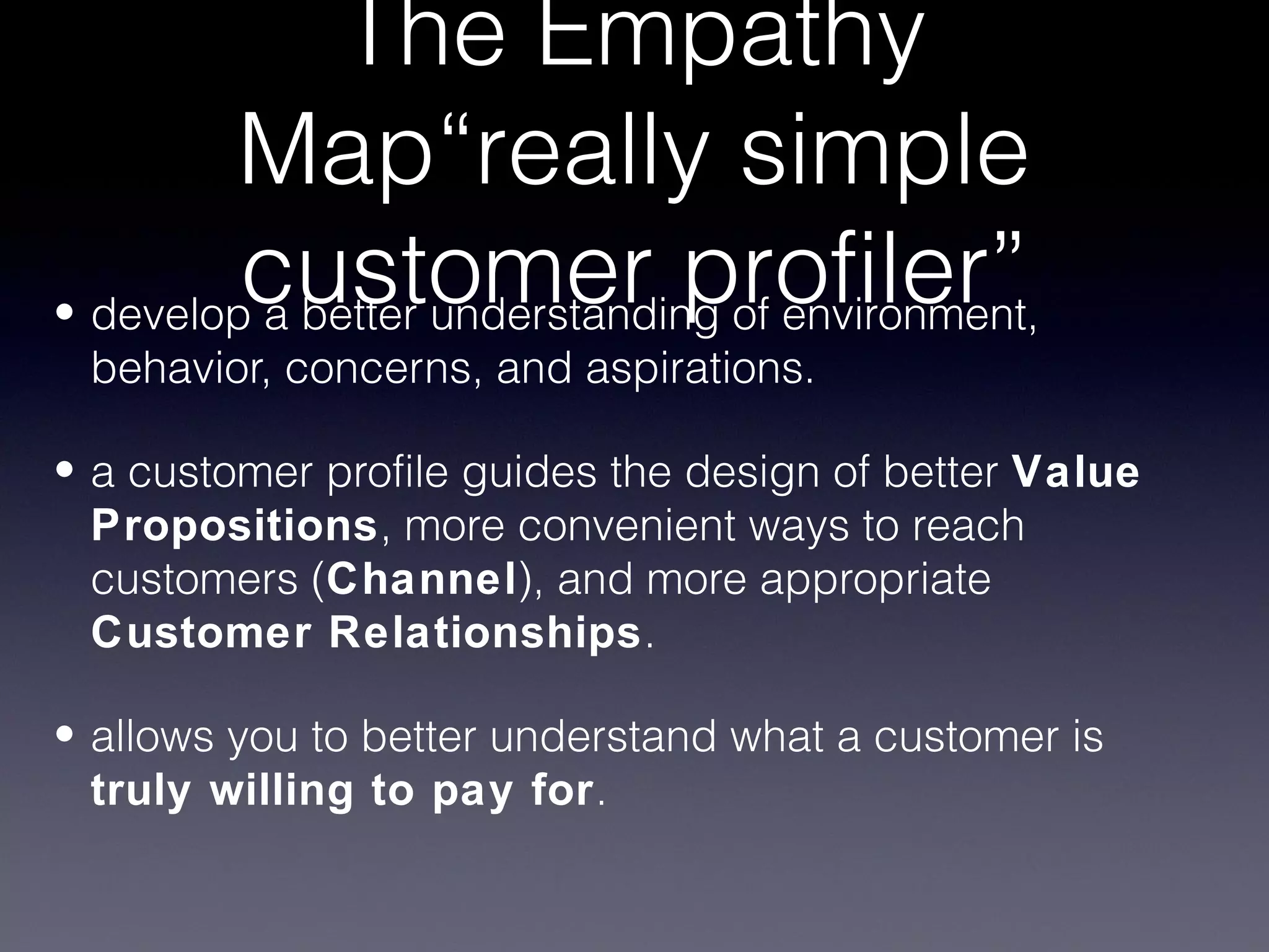 The Empathy
        Map“really simple
         customer profiler”
• develop a better understanding of environment,
 behavior, concerns, and aspirations.

• a customer profile guides the design of better Value
  Propositions, more convenient ways to reach
  customers (Channel), and more appropriate
  Customer Relationships.

• allows you to better understand what a customer is
  truly willing to pay for.
 
