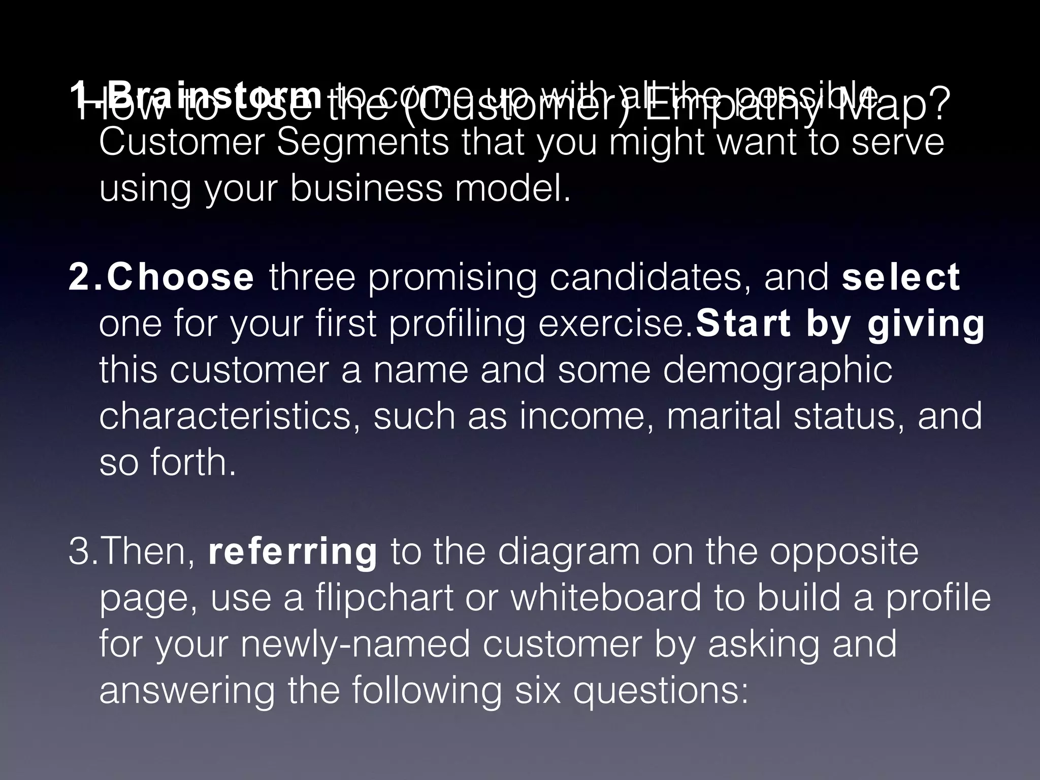 How to Use to come up with all the possible
1.Brainstorm the (Customer) Empathy Map?
 Customer Segments that you might want to serve
 using your business model.

2.Choose three promising candidates, and select
 one for your first profiling exercise.Start by giving
 this customer a name and some demographic
 characteristics, such as income, marital status, and
 so forth.

3.Then, referring to the diagram on the opposite
  page, use a flipchart or whiteboard to build a profile
  for your newly-named customer by asking and
  answering the following six questions:
 