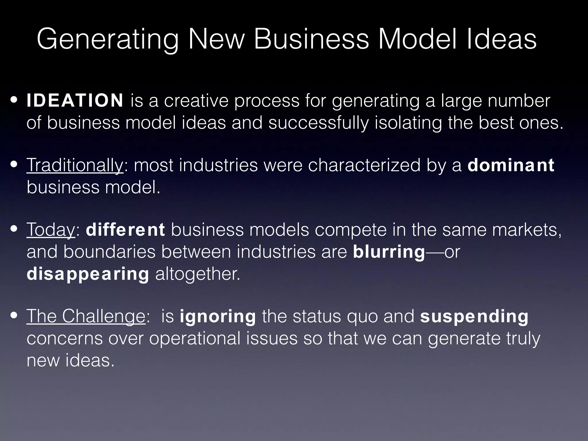 Generating New Business Model Ideas

• IDEATION is a creative process for generating a large number
  of business model ideas and successfully isolating the best ones.

• Traditionally: most industries were characterized by a dominant
  business model.

• Today: different business models compete in the same markets,
  and boundaries between industries are blurring—or
  disappearing altogether.

• The Challenge: is ignoring the status quo and suspending
  concerns over operational issues so that we can generate truly
  new ideas.
 