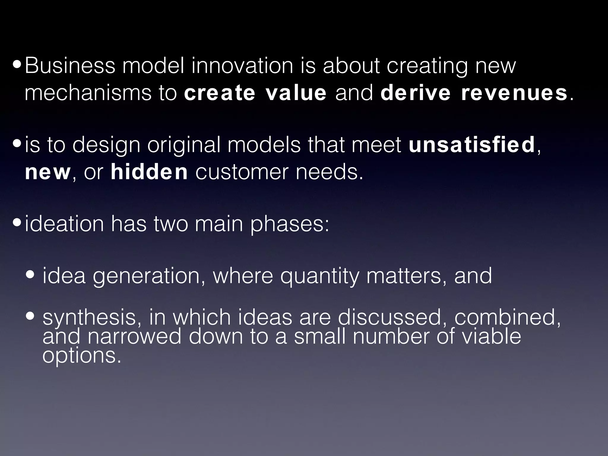 • Business model innovation is about creating new
  mechanisms to create value and derive revenues.

• is to design original models that meet unsatisfied,
  new, or hidden customer needs.

• ideation has two main phases:

 • idea generation, where quantity matters, and
 • synthesis, in which ideas are discussed, combined,
   and narrowed down to a small number of viable
   options.
 