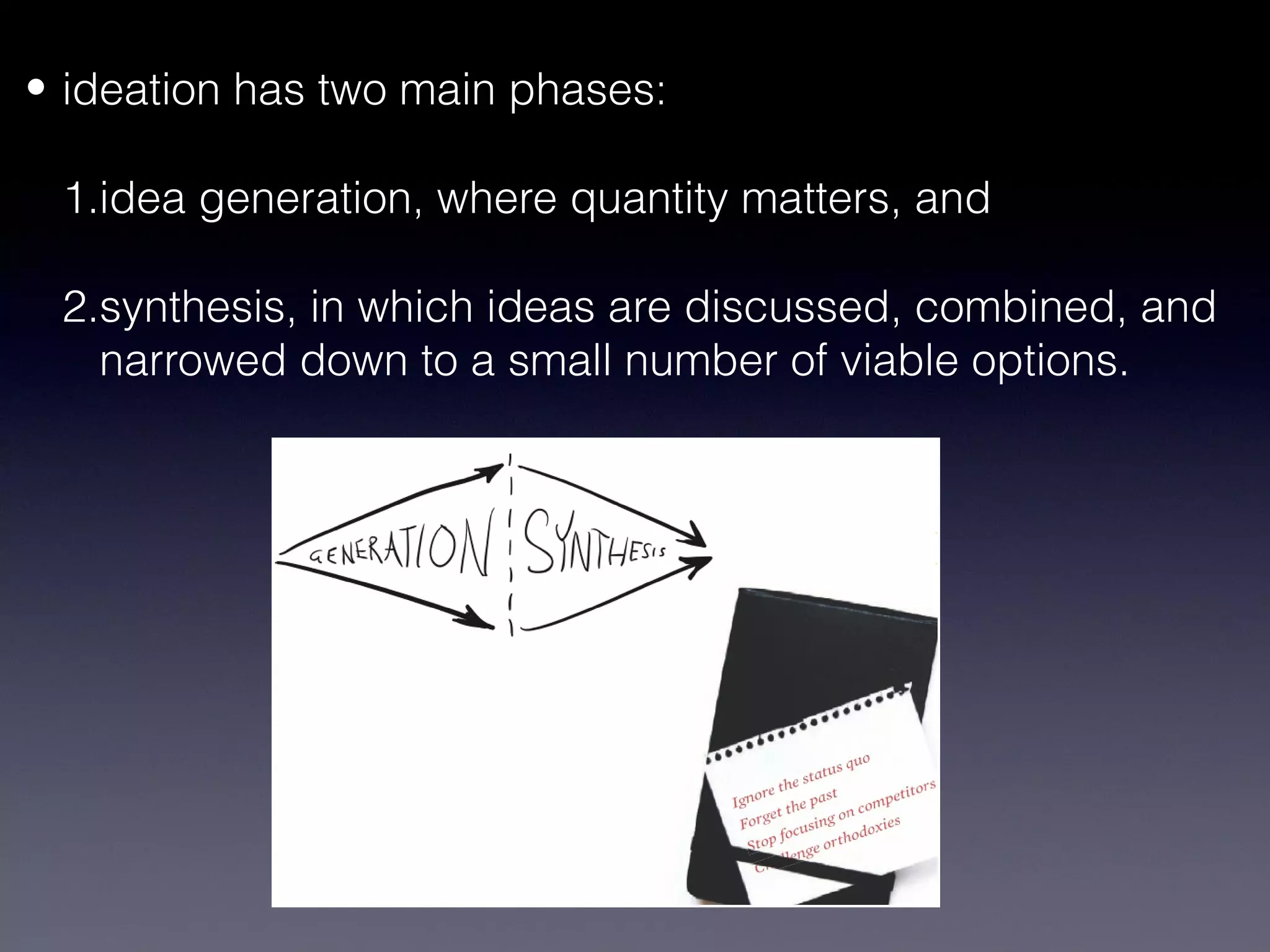 • ideation has two main phases:

 1.idea generation, where quantity matters, and

 2.synthesis, in which ideas are discussed, combined, and
   narrowed down to a small number of viable options.
 