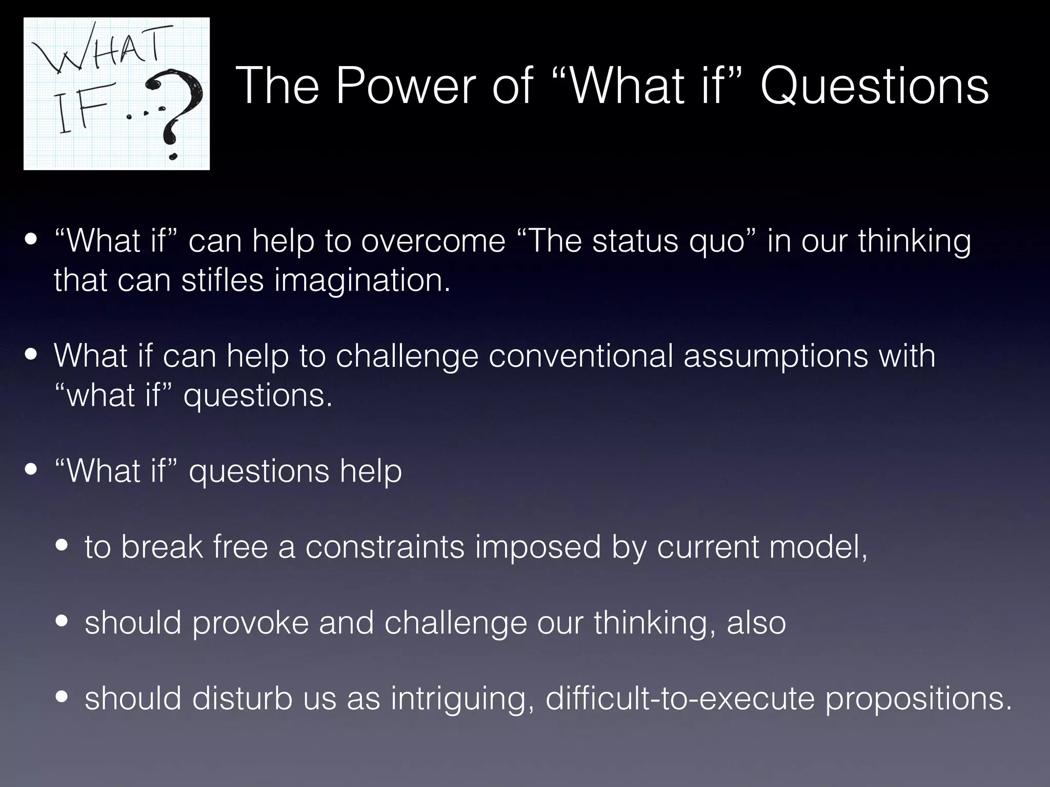 The Power of “What if” Questions

• “What if” can help to overcome “The status quo” in our thinking
  that can stifles imagination.

• What if can help to challenge conventional assumptions with
  “what if” questions.

• “What if” questions help

  • to break free a constraints imposed by current model,

  • should provoke and challenge our thinking, also

  • should disturb us as intriguing, difficult-to-execute propositions.
 