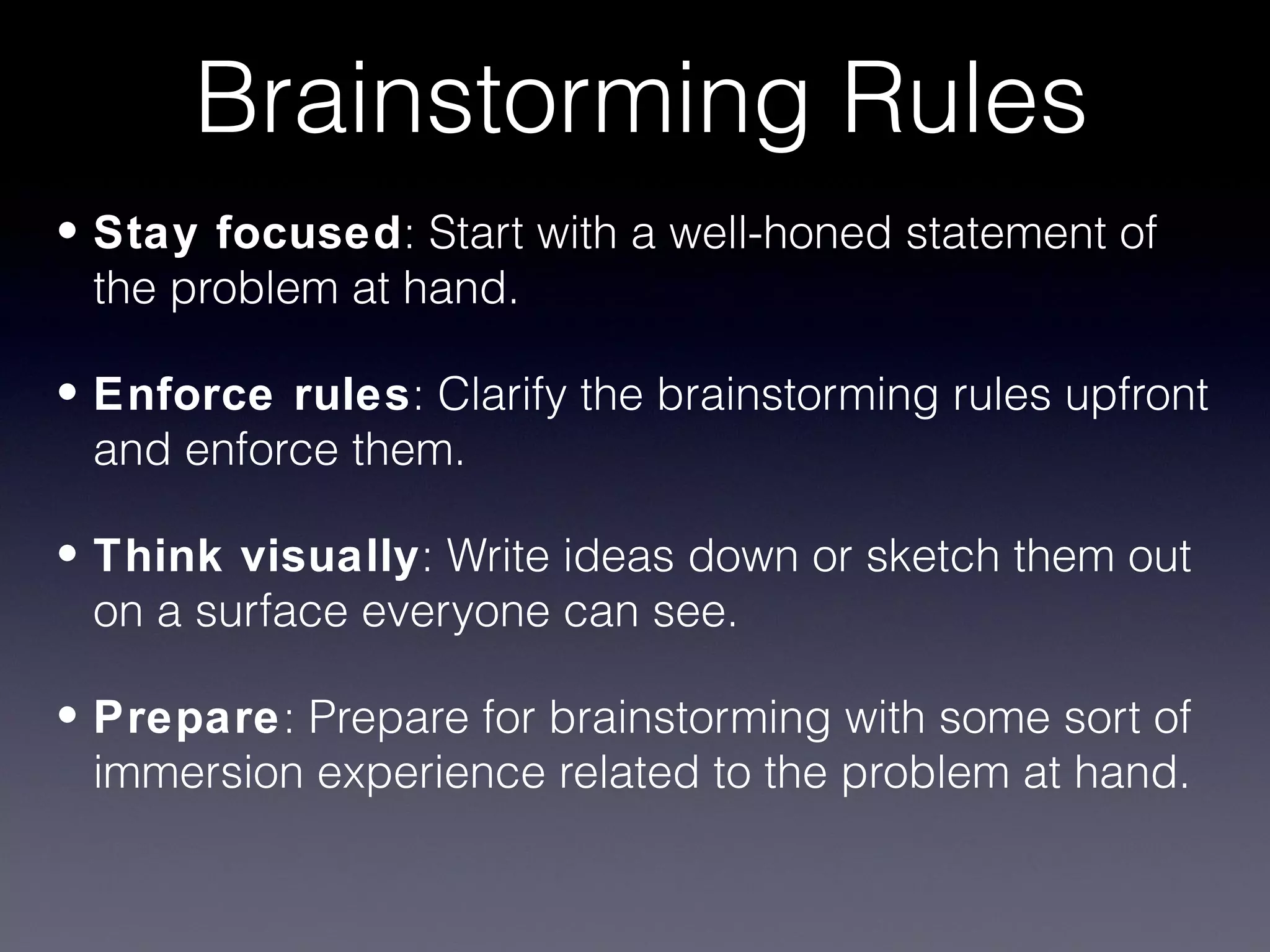 Brainstorming Rules
• Stay focused: Start with a well-honed statement of
  the problem at hand.

• Enforce rules: Clarify the brainstorming rules upfront
  and enforce them.

• Think visually: Write ideas down or sketch them out
  on a surface everyone can see.

• Prepare: Prepare for brainstorming with some sort of
  immersion experience related to the problem at hand.
 