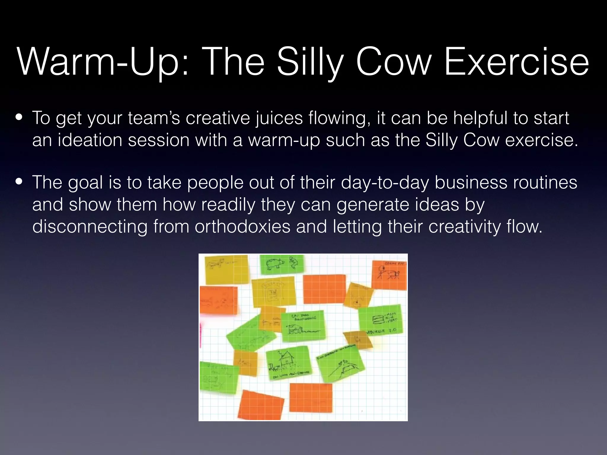 Warm-Up: The Silly Cow Exercise
• To get your team’s creative juices flowing, it can be helpful to start
  an ideation session with a warm-up such as the Silly Cow exercise.

• The goal is to take people out of their day-to-day business routines
  and show them how readily they can generate ideas by
  disconnecting from orthodoxies and letting their creativity flow.
 