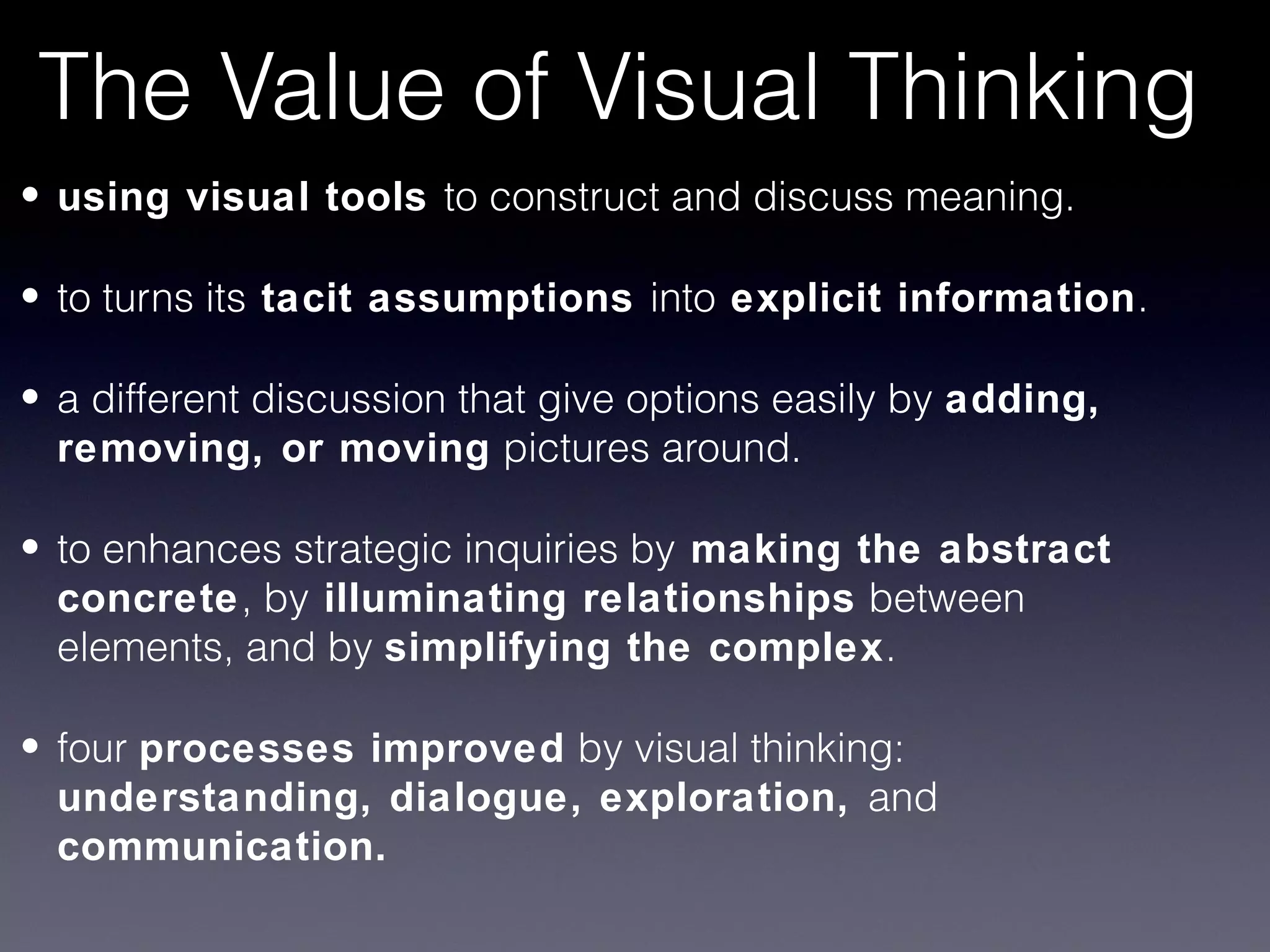 The Value of Visual Thinking
• using visual tools to construct and discuss meaning.

• to turns its tacit assumptions into explicit information.

• a different discussion that give options easily by adding,
  removing, or moving pictures around.

• to enhances strategic inquiries by making the abstract
  concrete, by illuminating relationships between
  elements, and by simplifying the complex.

• four processes improved by visual thinking:
  understanding, dialogue, exploration, and
  communication.
 