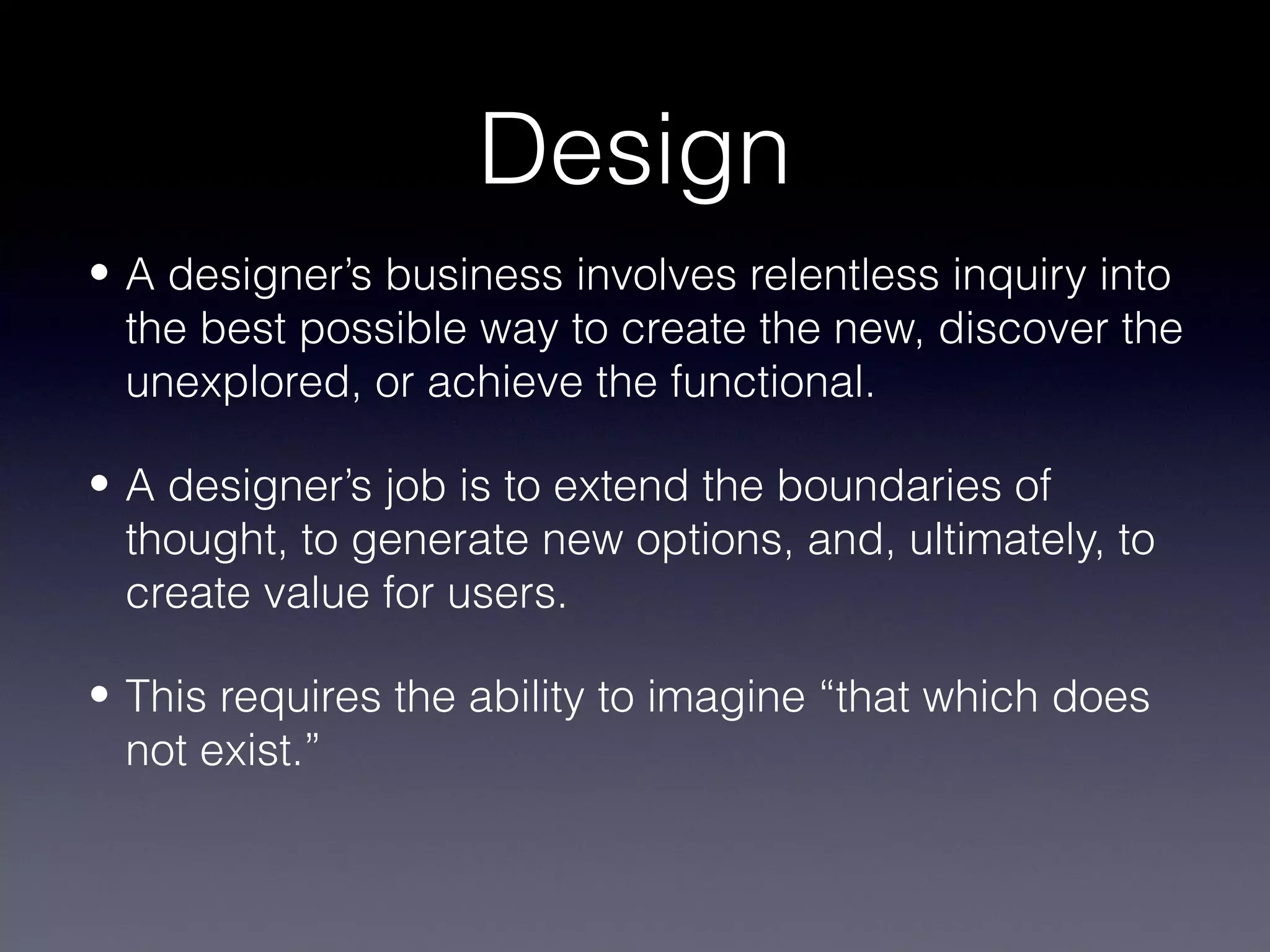 Design
• A designer’s business involves relentless inquiry into
  the best possible way to create the new, discover the
  unexplored, or achieve the functional.

• A designer’s job is to extend the boundaries of
  thought, to generate new options, and, ultimately, to
  create value for users.

• This requires the ability to imagine “that which does
  not exist.”
 