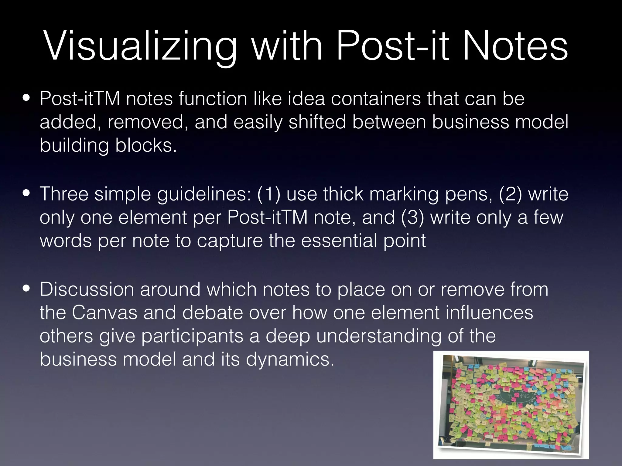 Visualizing with Post-it Notes
• Post-itTM notes function like idea containers that can be
  added, removed, and easily shifted between business model
  building blocks.

• Three simple guidelines: (1) use thick marking pens, (2) write
  only one element per Post-itTM note, and (3) write only a few
  words per note to capture the essential point

• Discussion around which notes to place on or remove from
  the Canvas and debate over how one element influences
  others give participants a deep understanding of the
  business model and its dynamics.
 
