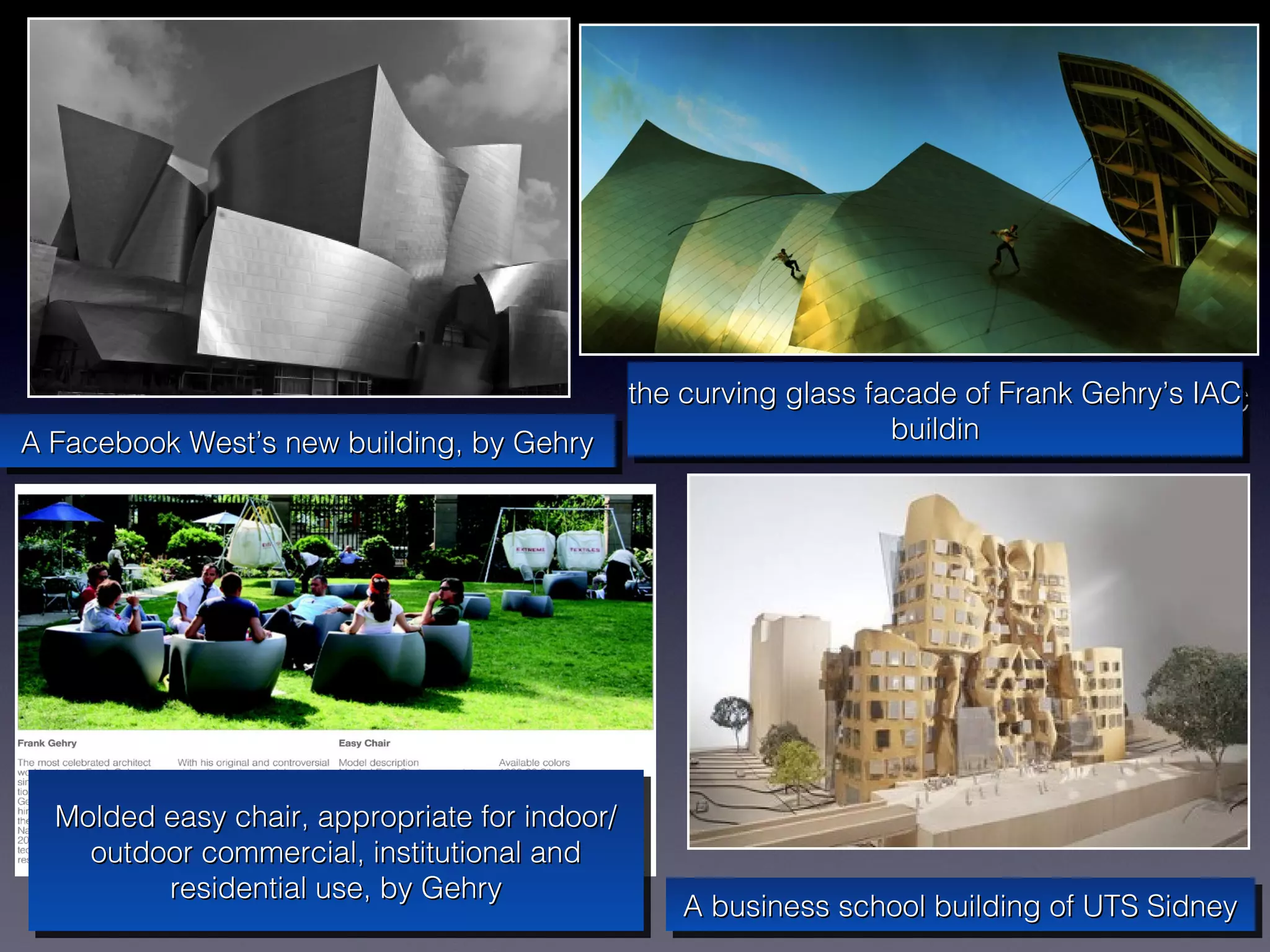 the curving glass facade of Frank Gehry’s IAC
                                          the curving glass facade of Frank Gehry’s IAC
A Facebook West’s new building, by Gehry                      buildin
                                                              buildin
A Facebook West’s new building, by Gehry




  Molded easy chair, appropriate for indoor/
  Molded easy chair, appropriate for indoor/
    outdoor commercial, institutional and
    outdoor commercial, institutional and
         residential use, by Gehry
          residential use, by Gehry            A business school building of UTS Sidney
                                               A business school building of UTS Sidney
 